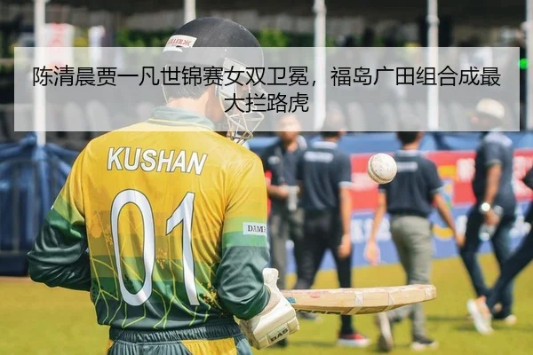 陈清晨贾一凡世锦赛女双卫冕，福岛广田组合成最大拦路虎